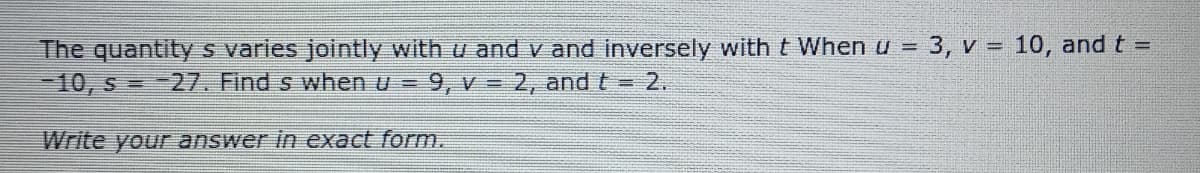 The quantity s varies jointly with u and v and inversely with t When u = 3, v = 10, and t =
10, s = -27. Find s when u =
%3D
%3D
9, v 2, and t = 2.
Write your answer in exact form.
