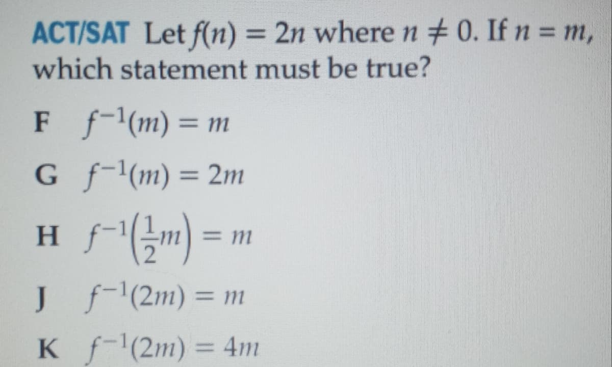 ACT/SAT Let f(n) = 2n where n + 0. If n = m,
%3D
which statement must be true?
F f-'(m) = m
G f-1(m) = 2m
H fm)
F
%3D
%3D
=m
J f'(2m) = m
K f-(2m) = 4m
%3D
%3D
