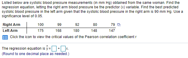 Listed below are systolic blood pressure measurements (in mm Hg) obtained from the same woman. Find the
regression equation, letting the right arm blood pressure be the predictor (x) variable. Find the best predicted
systolic blood pressure in the left arm given that the systolic blood pressure in the right arm is 90 mm Hg. Use a
significance level of 0.05.
Right Arm
100
99
92
80
79 D
Left Arm
175
168
180
148
147
Click the icon to view the critical values of the Pearson correlation coefficient r
The regression equation is y =+x
X.
(Round to one decimal place as needed.)
