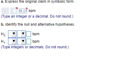 a. Express the original claim in symbolic form.
ti bpm
(Type an integer or a decimal. Do not round.)
b. Identify the null and alternative hypotheses.
Ho:
bpm
H,:
bpm
(Type integers or decimals. Do not round.)
