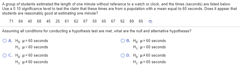A group of students estimated the length of one minute without reference to a watch or clock, and the times (seconds) are listed below.
Use a 0.10 significance level to test the claim that these times are from a population with a mean equal to 60 seconds. Does it appear that
students are reasonably good at estimating one minute?
71 84 40 68 45 25 61 62 67 50 65 67 92 89 65 -
Assuming all conditions for conducting a hypothesis test are met, what are the null and alternative hypotheses?
O A. Ho: H= 60 seconds
H,: u> 60 seconds
O B. Ho: H= 60 seconds
H,: µ< 60 seconds
O C. Ho: H= 60 seconds
H,: µ# 60 seconds
O D. Ho: H#60 seconds
H,: µ = 60 seconds
