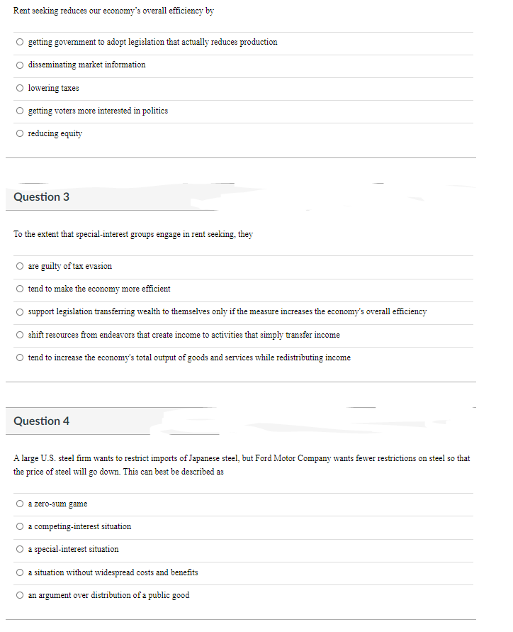 Rent seeking reduces our economy's overall efficiency by
getting government to adopt legislation that actually reduces production
disseminating market information
lowering taxes
getting voters more interested in politics
O reducing equity
Question 3
To the extent that special-interest groups engage in rent seeking, they
are guilty of tax evasion
tend to make the economy more efficient
support legislation transferring wealth to themselves only if the measure increases the economy's overall efficiency
shift resources from endeavors that create income to activities that simply transfer income
tend to increase the economy's total output of goods and services while redistributing income
Question 4
A large U.S. steel firm wants to restrict imports of Japanese steel, but Ford Motor Company wants fewer restrictions on steel so that
the price of steel will go down. This can best be described as
a zero-sum game
a competing-interest situation
a special-interest situation
a situation without widespread costs and benefits
an argument over distribution of a public good
