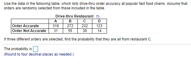Use the data in the following table, which lists drive-thru order accuracy at popular fast food chains. Assume that
orders are randomly selected from those included in the table.
Drive-thru Restaurant o
А
B
C D
Order Accurate
Order Not Accurate
316
272
232
123
31
55
30
14
If three different orders are selected, find the probability that they are all from restaurant C.
The probability is
(Round to four decimal places as needed.)
