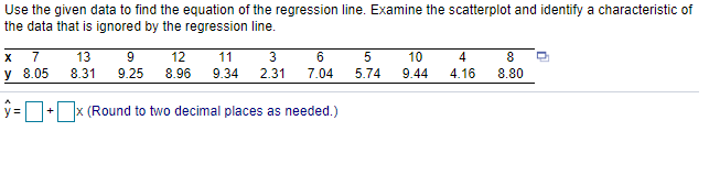 Use the given data to find the equation of the regression line. Examine the scatterplot and identify a characteristic of
the data that is ignored by the regression line.
7
13
12
11
3
5
10
4
8
У 8.05
8.31
9.25
8.96
9.34
2.31
7.04
5.74
9.44
4.16
8.80
%3D
+ x (Round to two decimal places as needed.)
