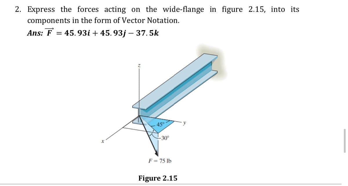 2. Express the forces acting on the wide-flange in figure 2.15, into its
components in the form of Vector Notation.
Ans: F = 45.93i + 45. 93j – 37.5k
45°
-30°
F = 75 lb
Figure 2.15
