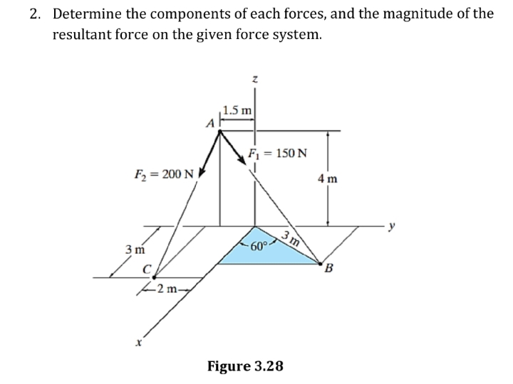2. Determine the components of each forces, and the magnitude of the
resultant force on the given force system.
1.5 m
F1 = 150 N
4 m
F2 = 200 N
3 m
-60°-
3 m
B
Figure 3.28
