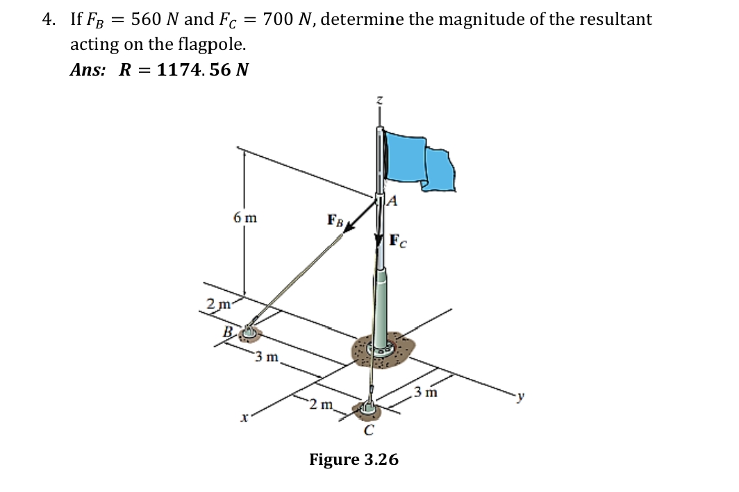 4. If FR = 560 N and F.
acting on the flagpole.
= 700 N, determine the magnitude of the resultant
Ans: R = 1174. 56 N
6 m
FB
Fc
3 m
3 m
2 m
Figure 3.26
