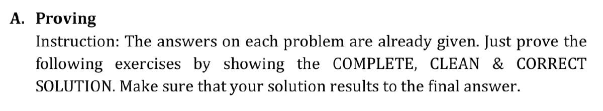 A. Proving
Instruction: The answers on each problem are already given. Just prove the
following exercises by showing the COMPLETE, CLEAN & CORRECT
SOLUTION. Make sure that your solution results to the final answer.
