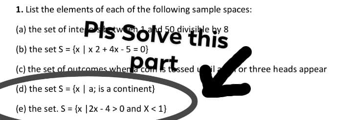 1. List the elements of each of the following sample spaces:
(a) the set of inte Ps Solve this
ahd 50 divisible by 8
(b) the set S {x | x 2 +4x - 5 = 0}
part
(c) the set of outcomes when a com s tossed ul or three heads appear
(d) the set S {x | a; is a continent}
(e) the set. S = {x |2x - 4 > 0 and X < 1}
