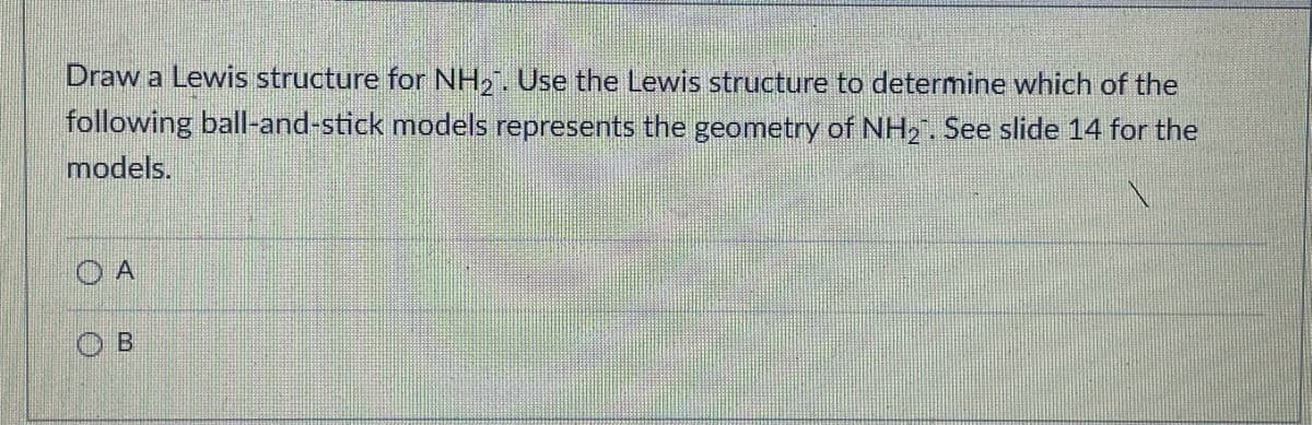 Draw a Lewis structure for NH2. Use the Lewis structure to determine which of the
following ball-and-stick models represents the geometry of NH2. See slide 14 for the
models.
O A
O B
