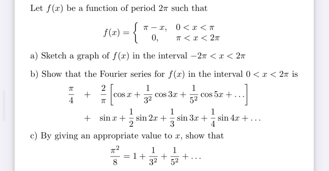 Let f(x) be a function of period 27 such that
|T - x,
0 < x <T
f(x) :
0,
T < x < 2T
a) Sketch a graph of f(x) in the interval -2T < x < 27
b) Show that the Fourier series for f(x) in the interval0 < x < 2n is
2
COs x +
1
cos 3x +
32
1
cos 5x +
52
..
4
1
sin 2x +
1
1
sin 3x + -
4
sin x +
sin 4x +
..
c) By giving an appropriate value to x, show that
1
1+
32
+...
52
8.
