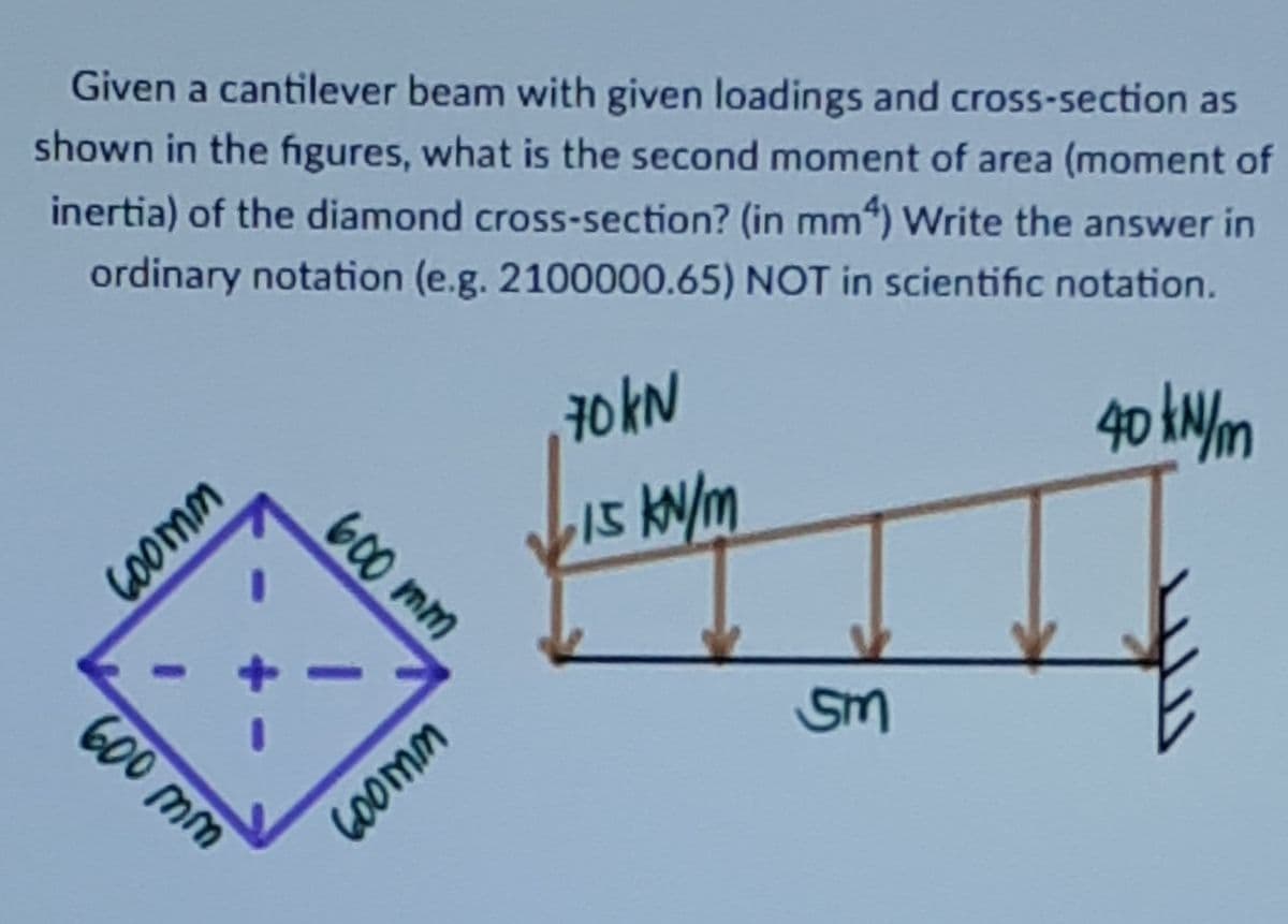 Given a cantilever beam with given loadings and cross-section as
shown in the figures, what is the second moment of area (moment of
inertia) of the diamond cross-section? (in mm“) Write the answer in
ordinary notation (e.g. 2100000.65) NOT in scientific notation.
40 tNm
70 kN
600 mm
600 mm
