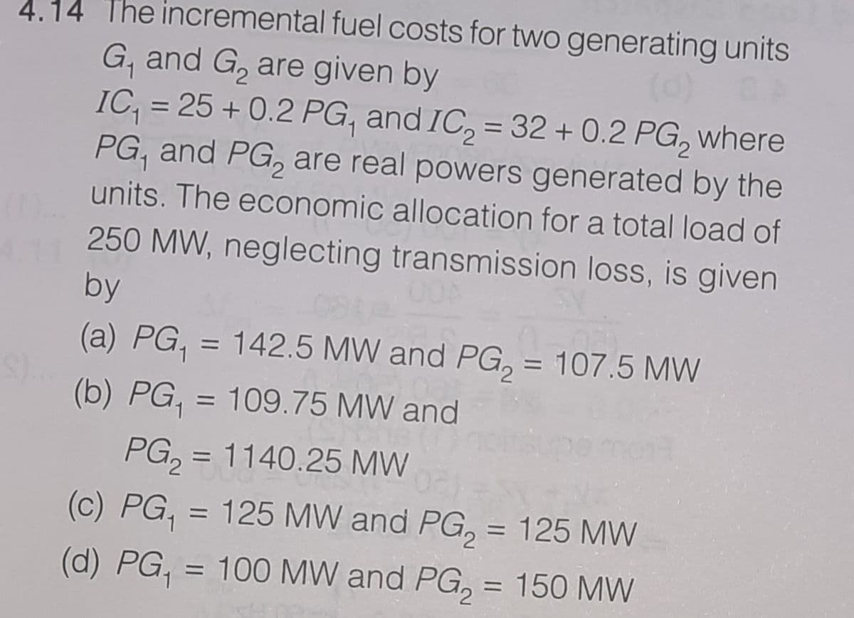 4.14 The incremental fuel costs for two generating units
G, and G, are given by
IC, = 25 + 0.2 PG, and IC, = 32 + 0.2 PG, where
PG, and PG, are real powers generated by the
%3D
%3D
units. The economic allocation for a total load of
250 MW, neglecting transmission loss, is given
by
(a) PG, = 142.5 MW and PG, = 107.5 MW
%3D
%3D
(b) PG,
= 109.75 MW and
%3D
PG, = 1140.25 MW
(c) PG, = 125 MW and PG, = 125 MW
(d) PG,
= 100 MW and PG, = 150 MW
%D
