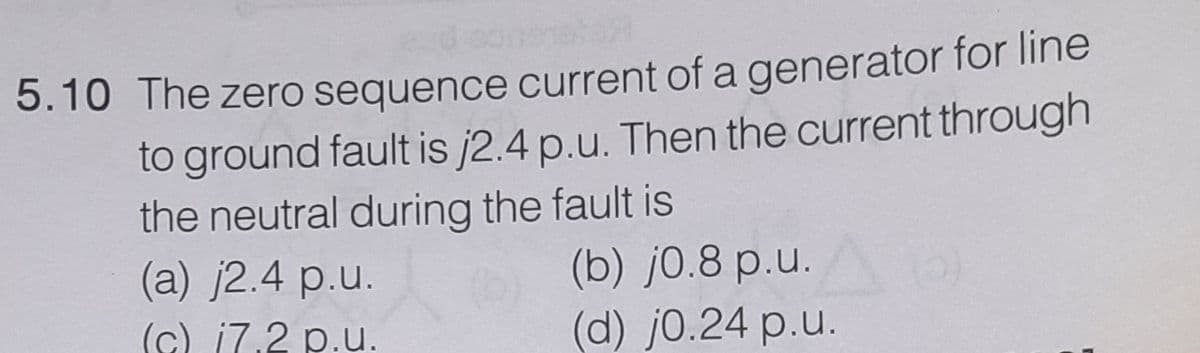 5.10 The zero sequence current of a generator for line
to ground fault is j2.4 p.u. Then the current through
the neutral during the fault is
(a) j2.4 p.u.
(b) j0.8 p.u.
(d) j0.24 p.u.
(c) i7.2 p.u.
