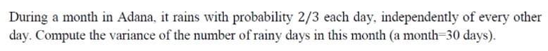 During a month in Adana, it rains with probability 2/3 each day, independently of every other
day. Compute the variance of the number of rainy days in this month (a month=30 days).

