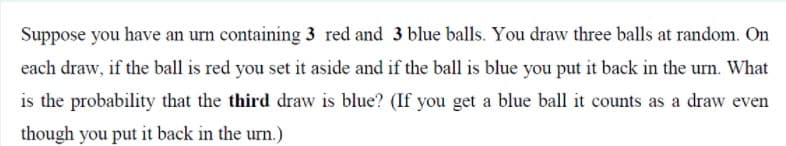 Suppose you have an urn containing 3 red and 3 blue balls. You draw three balls at random. On
each draw, if the ball is red you set it aside and if the ball is blue you put it back in the urn. What
is the probability that the third draw is blue? (If you get a blue ball it counts as a draw even
though you put it back in the urn.)
