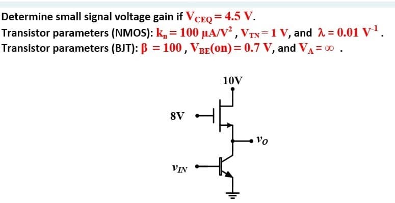 Determine small signal voltage gain if VCEQ = 4.5 V.
Transistor parameters (NMOS): k,= 100 µA/V² , VTN=1 V, and 1 = 0.01 V.
Transistor parameters (BJT): B = 100 , VBE(on)= 0.7 V, and VA = 00 .
10V
8V
Vo
VIN
