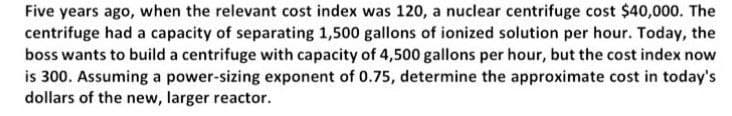 Five years ago, when the relevant cost index was 120, a nuclear centrifuge cost $40,000. The
centrifuge had a capacity of separating 1,500 gallons of ionized solution per hour. Today, the
boss wants to build a centrifuge with capacity of 4,500 gallons per hour, but the cost index now
is 300. Assuming a power-sizing exponent of 0.75, determine the approximate cost in today's
dollars of the new, larger reactor.
