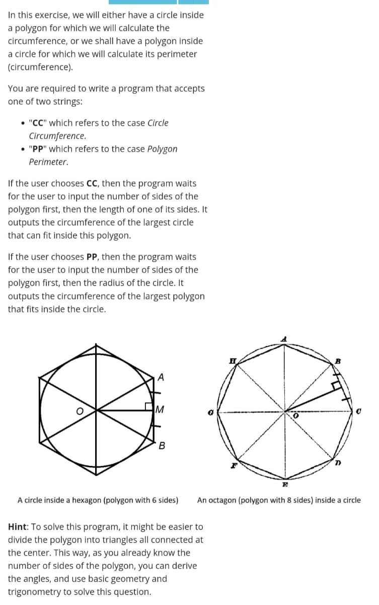 In this exercise, we will either have a circle inside
a polygon for which we will calculate the
circumference, or we shall have a polygon inside
a circle for which we will calculate its perimeter
(circumference).
You are required to write a program that accepts
one of two strings:
• "CC" which refers to the case Circle
Circumference.
• "PP" which refers to the case Polygon
Perimeter.
If the user chooses CC, then the program waits
for the user to input the number of sides of the
polygon first, then the length of one of its sides. It
outputs the circumference of the largest circle
that can fit inside this polygon.
If the user chooses PP, then the program waits
for the user to input the number of sides of the
polygon first, then the radius of the circle. It
outputs the circumference of the largest polygon
that fits inside the circle.
M
E
A circle inside a hexagon (polygon with 6 sides)
An octagon (polygon with 8 sides) inside a circle
Hint: To solve this program, it might be easier to
divide the polygon into triangles all connected at
the center. This way, as you already know the
number of sides of the polygon, you can derive
the angles, and use basic geometry and
trigonometry to solve this question.

