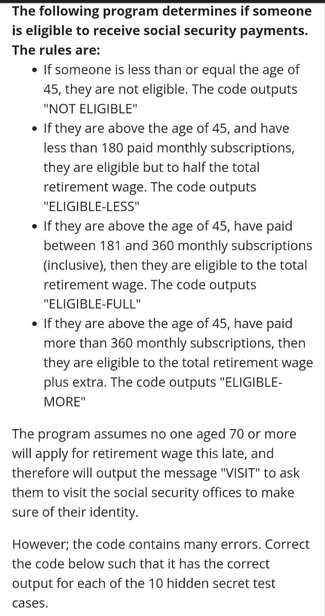 The following program determines if someone
is eligible to receive social security payments.
The rules are:
• If someone is less than or equal the
age
of
45, they are not eligible. The code outputs
"NOT ELIGIBLE"
• If they are above the age of 45, and have
less than 180 paid monthly subscriptions,
they are eligible but to half the total
retirement wage. The code outputs
"ELIGIBLE-LESS"
If they are above the age of 45, have paid
between 181 and 360 monthly subscriptions
(inclusive), then they are eligible to the total
retirement wage. The code outputs
"ELIGIBLE-FULL"
If they are above the age of 45, have paid
more than 360 monthly subscriptions, then
they are eligible to the total retirement wage
plus extra. The code outputs "ELIGIBLE-
MORE"
The program assumes no one aged 70 or more
will apply for retirement wage this late, and
therefore will output the message "VISIT" to ask
them to visit the social security offices to make
sure of their identity.
However; the code contains many errors. Correct
the code below such that it has the correct
output for each of the 10 hidden secret test
cases.
