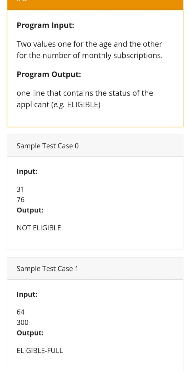 Program Input:
Two values one for the age and the other
for the number of monthly subscriptions.
Program Output:
one line that contains the status of the
applicant (e.g. ELIGIBLE)
Sample Test Case 0
Input:
31
76
Output:
NOT ELIGIBLE
Sample Test Case 1
Input:
64
300
Output:
ELIGIBLE-FULL
