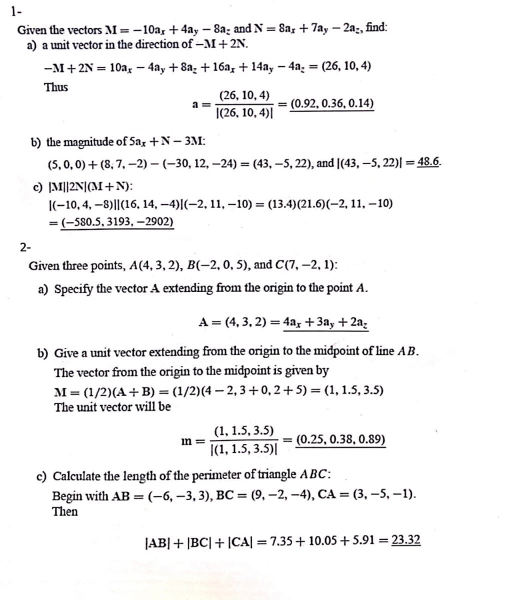 1-
Given the vectors M = -10ax +4ay-8a- and N = 8ax + 7ay-2a-, find:
a) a unit vector in the direction of -M + 2N.
-M + 2N = 10ax - 4ay+8a₂ +16a, + 14ay -4a₂ = (26, 10, 4)
Thus
2-
a=
(26, 10, 4)
|(26, 10, 4)|
b) the magnitude of 5ax +N-3M:
(5, 0, 0)+(8, 7, -2)-(-30, 12, -24) =(43, -5, 22), and (43, -5,22)| = 48.6.
= (0.92, 0.36, 0.14)
c) |M||2N| (M+N):
|(-10, 4, -8)||(16, 14, −4)|(−2, 11, -10) = (13.4)(21.6)(-2, 11, -10)
= (-580.5, 3193, -2902)
Given three points, A(4, 3, 2), B(-2, 0, 5), and C(7, -2, 1):
a) Specify the vector A extending from the origin to the point A.
mn=
A = (4, 3, 2) = 4ax +3ay + 2a₂
b) Give a unit vector extending from the origin to the midpoint of line AB.
The vector from the origin to the midpoint is given by
M = (1/2)(A + B) = (1/2) (4 − 2, 3 +0,2+5) = (1, 1.5, 3.5)
The unit vector will be
(1, 1.5, 3.5)
|(1, 1.5, 3.5)|
(0.25, 0.38, 0.89)
c) Calculate the length of the perimeter of triangle ABC:
Begin with AB= (-6, -3, 3), BC = (9, -2,-4), CA = (3, -5, -1).
Then
|AB|+|BC|+|CA| = 7.35 + 10.05 +5.91 = 23.32