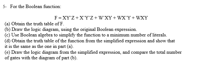 5- For the Boolean function:
F= XY'Z+X'Y'Z+W'XY+ WX'Y+ WXY
(a) Obtain the truth table of F.
(b) Draw the logic diagram, using the original Boolean expression.
(c) Use Boolean algebra to simplify the function to a minimum number of literals.
(d) Obtain the truth table of the function from the simplified expression and show that
it is the same as the one in part (a).
(e) Draw the logic diagram from the simplified expression, and compare the total number
of gates with the diagram of part (b).

