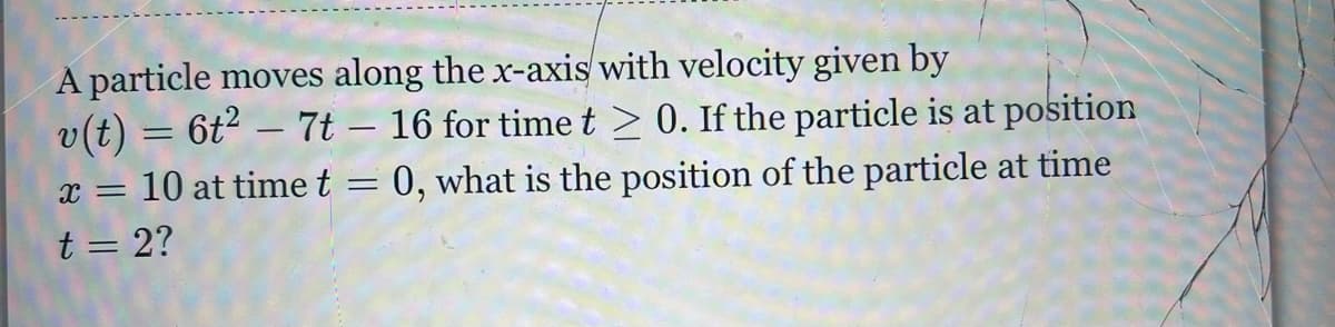 A particle moves along the x-axis with velocity given by
v(t) 6t27t-16
x = 10 at time t
t = 2?
=
for time t≥ 0. If the particle is at position
=
= 0, what is the position of the particle at time