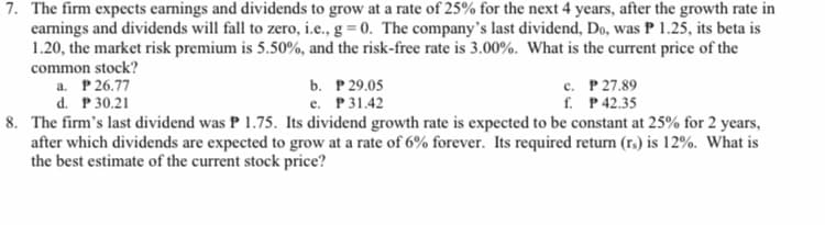 7. The firm expects earnings and dividends to grow at a rate of 25% for the next 4 years, after the growth rate in
earnings and dividends will fall to zero, i.e., g = 0. The company's last dividend, Do, was P 1.25, its beta is
1.20, the market risk premium is 5.50%, and the risk-free rate is 3.00%. What is the current price of the
common stock?
a. P 26.77
c. P 27.89
f. P42.35
b. P 29.05
d. P 30.21
8. The firm's last dividend was P 1.75. Its dividend growth rate is expected to be constant at 25% for 2 years,
after which dividends are expected to grow at a rate of 6% forever. Its required return (r.) is 12%. What is
the best estimate of the current stock price?
e. P31.42
