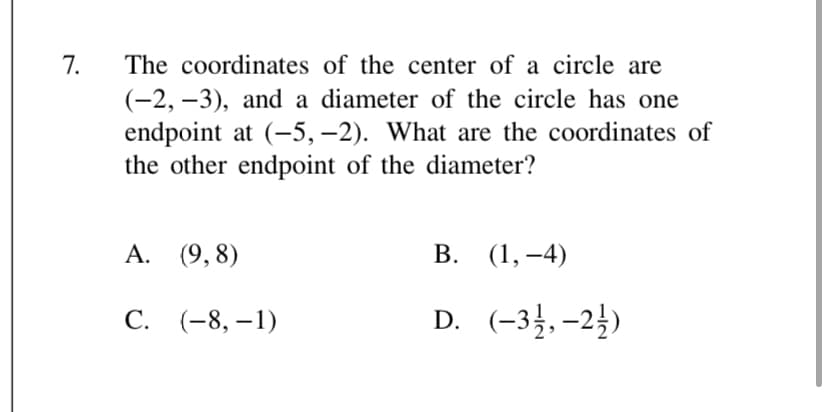7.
The coordinates of the center of a circle are
(-2, –3), and a diameter of the circle has one
endpoint at (-5,–2). What are the coordinates of
the other endpoint of the diameter?
А. (9,8)
В. (1,—4)
С. (-8, —1)
D. (-34, –2})
