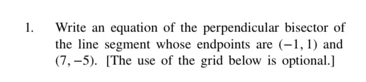 1.
Write an equation of the perpendicular bisector of
the line segment whose endpoints are (-1, 1) and
(7,–5). [The use of the grid below is optional.]
