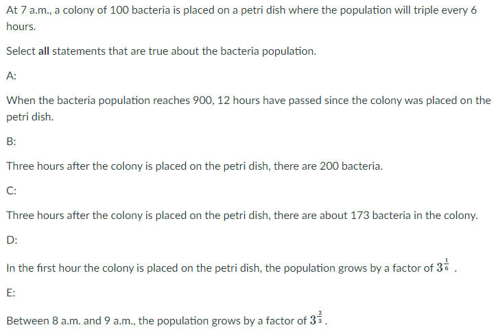 At 7 a.m., a colony of 100 bacteria is placed on a petri dish where the population will triple every 6
hours.
Select all statements that are true about the bacteria population.
A:
When the bacteria population reaches 900, 12 hours have passed since the colony was placed on the
petri dish.
B:
Three hours after the colony is placed on the petri dish, there are 200 bacteria.
C:
Three hours after the colony is placed on the petri dish, there are about 173 bacteria in the colony.
D:
In the first hour the colony is placed on the petri dish, the population grows by a factor of 3* .
E:
Between 8 a.m. and 9 a.m., the population grows by a factor of 33.
