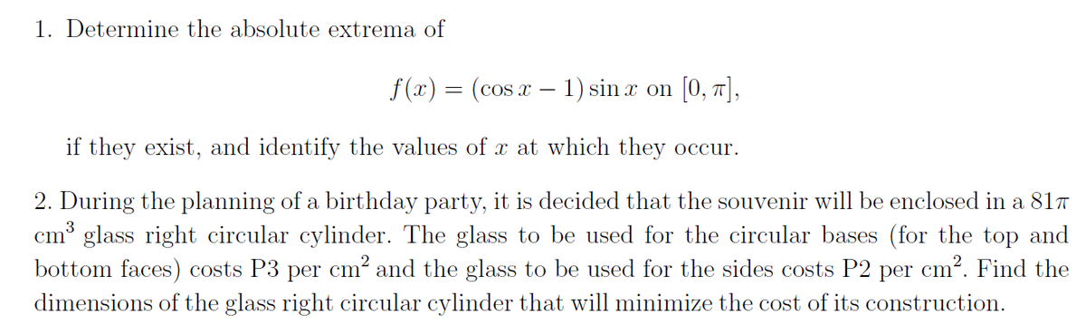 1. Determine the absolute extrema of
f(x) = (cos x − 1) sinx on [0, π],
if they exist, and identify the values of x at which they occur.
2. During the planning of a birthday party, is decided that the souvenir will be enclosed in a 817
cm³ glass right circular cylinder. The glass to be used for the circular bases (for the top and
bottom faces) costs P3 per cm² and the glass to be used for the sides costs P2 per cm². Find the
dimensions of the glass right circular cylinder that will minimize the cost of its construction.