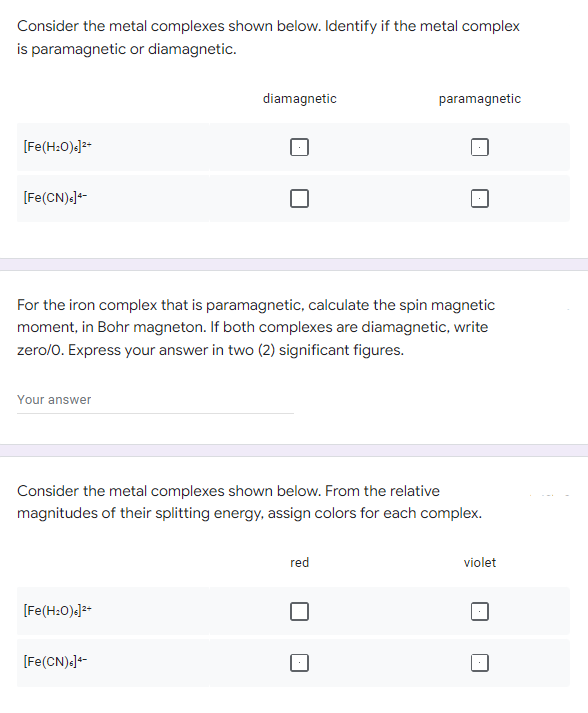 Consider the metal complexes shown below. Identify if the metal complex
is paramagnetic or diamagnetic.
diamagnetic
paramagnetic
[Fe(H₂O)]²+
[Fe(CN) s]+-
For the iron complex that is paramagnetic, calculate the spin magnetic
moment, in Bohr magneton. If both complexes are diamagnetic, write
zero/O. Express your answer in two (2) significant figures.
Your answer
Consider the metal complexes shown below. From the relative
magnitudes of their splitting energy, assign colors for each complex.
red
violet
[Fe(H₂O)]²+
[Fe(CN)s]4-