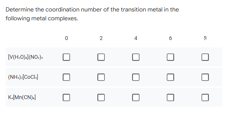 Determine the coordination number of the transition metal in the
following metal complexes.
0
2
4
6
[V(H₂O)<] (NO3)3
(NH4)₂[COCI4]
K+[Mn(CN).]
९