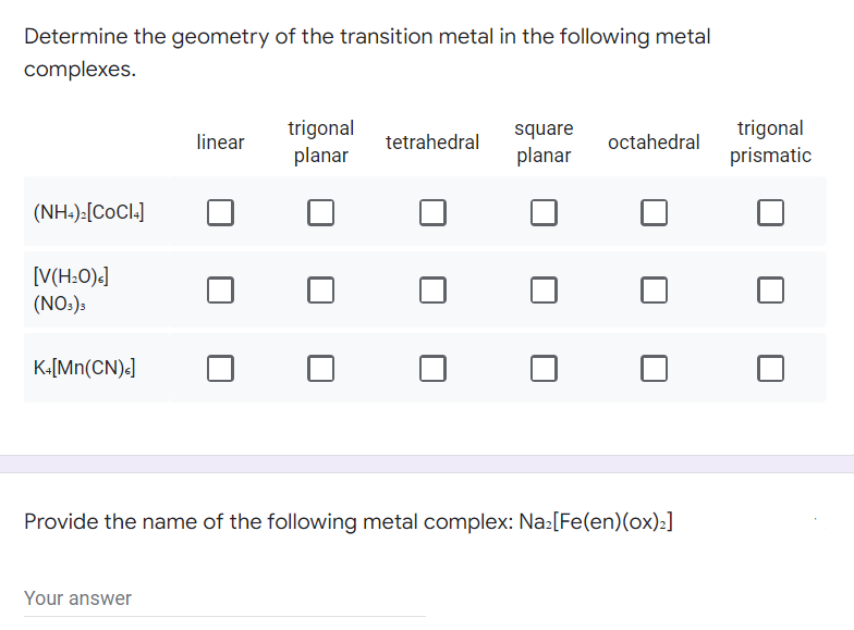 Determine the geometry of the transition metal in the following metal
complexes.
linear
trigonal
planar
tetrahedral
square
planar
octahedral
(NH4)₂[COCI4]
[V(H₂O)s]
(NO3)3
K+[Mn(CN)<]
Provide the name of the following metal complex: Na₂[Fe(en) (ox)₂]
Your answer
trigonal
prismatic