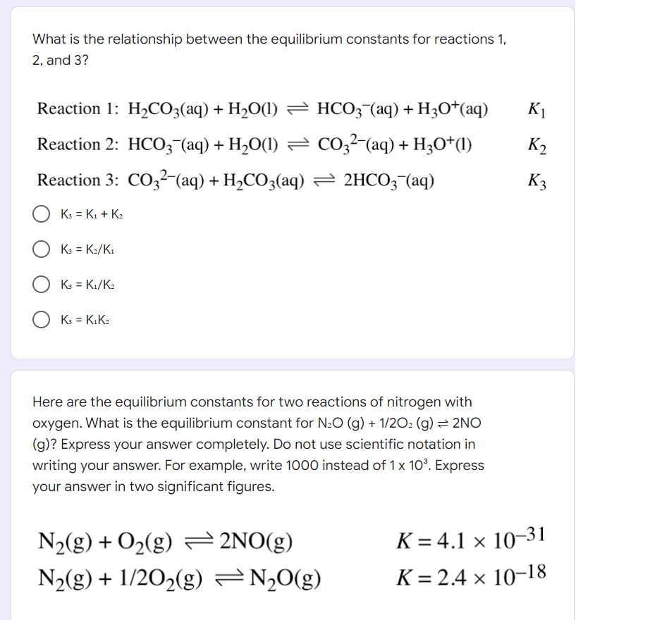 What is the relationship between the equilibrium constants for reactions 1,
2, and 3?
Reaction 1: H₂CO3(aq) + H₂O(1) ⇒ HCO3¯(aq) + H3O+(aq)
K₁
K₂
Reaction 2: HCO3¯(aq) + H₂O(1) ⇒ CO3²−(aq) + H3O+(1)
Reaction 3: CO32-(aq) + H₂CO3(aq) → 2HCO3(aq)
K3
K3 = K₁ + K₂
O K3 = K2/K1
OK₁=K₁/K₂
O K3 = K₁K₂
Here are the equilibrium constants for two reactions of nitrogen with
oxygen. What is the equilibrium constant for N₂O (g) + 1/2O₂(g) → 2NO
(g)? Express your answer completely. Do not use scientific notation in
writing your answer. For example, write 1000 instead of 1 x 10³. Express
your answer in two significant figures.
N₂(g) + O₂(g) = 2NO(g)
N₂(g) + 1/2O₂(g) = N₂O(g)
K= 4.1 × 10-31
K=2.4 × 10-18
