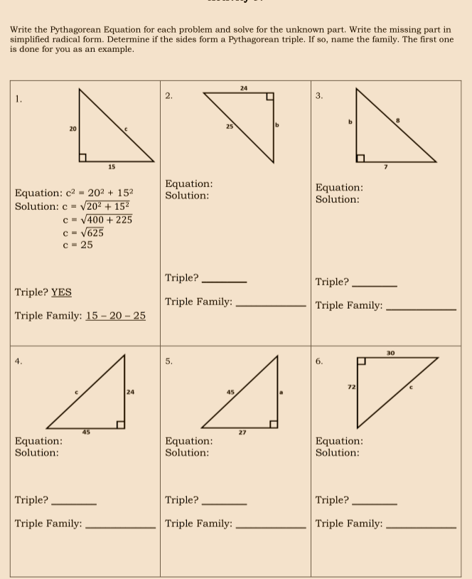 Write the Pythagorean Equation for each problem and solve for the unknown part. Write the missing part in
simplified radical form. Determine if the sides form a Pythagorean triple. If so, name the family. The first one
is done for you as an example.
24
2.
3.
1.
b.
25
20
15
Equation:
Solution:
Equation:
Equation: c2 = 20² + 152
V202 + 152
c = V400 + 225
c = V625
c = 25
Solution:
Solution:
Triple? .
Triple?
Triple? YES
Triple Family:
Triple Family:
Triple Family: 15 – 20 – 25
30
4.
5.
6.
72
24
45
27
Equation:
Solution:
Equation:
Solution:
Equation:
Solution:
Triple?.
Triple?
Triple?
Triple Family: ,
Triple Family:
Triple Family:
