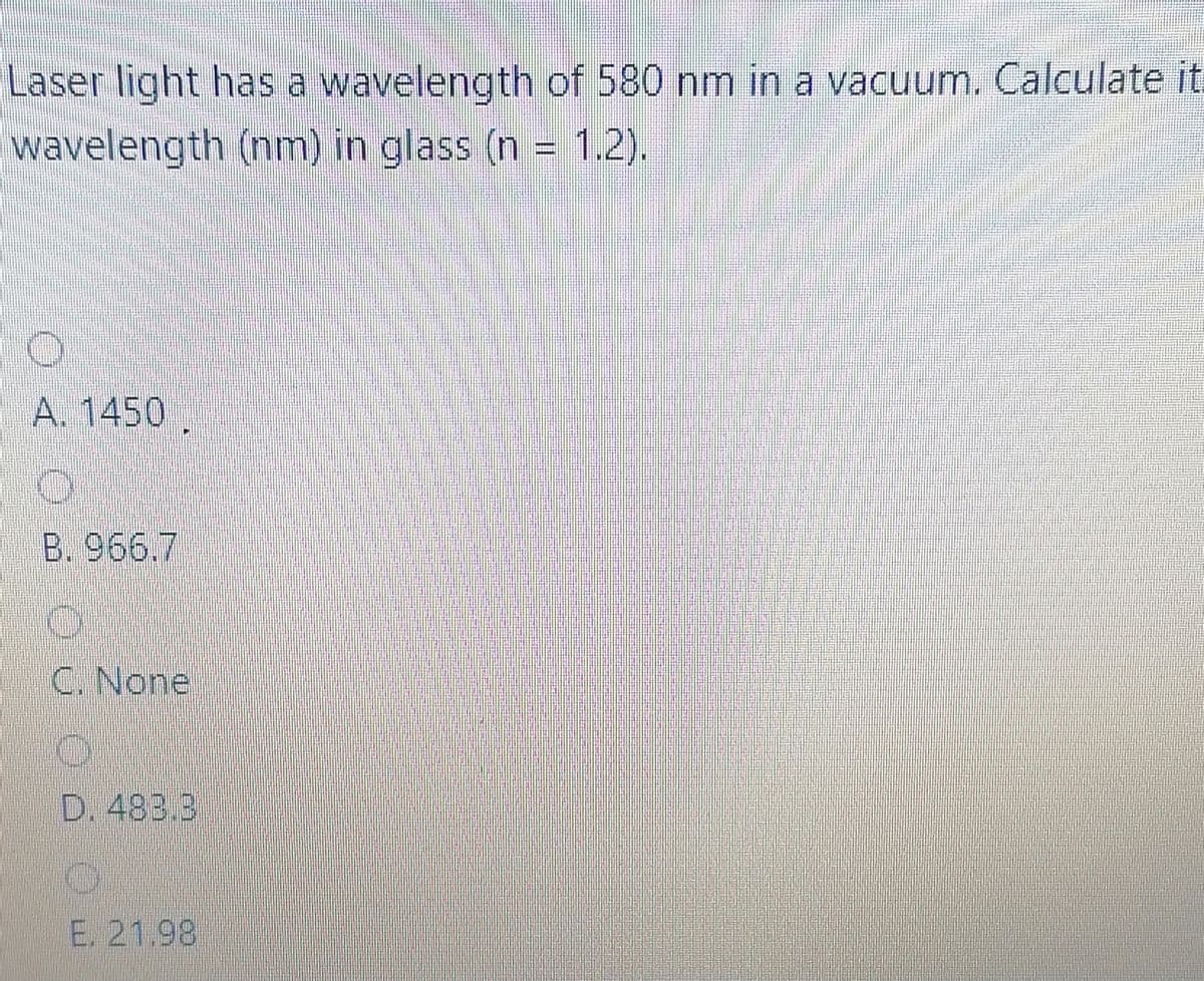 Laser light has a wavelength of 580 nm in a vacuum. Calculate it.
wavelength (nm) in glass (n = 1.2).
A. 1450 .
B. 966.7
C. None
D. 483.3
E. 21.98
