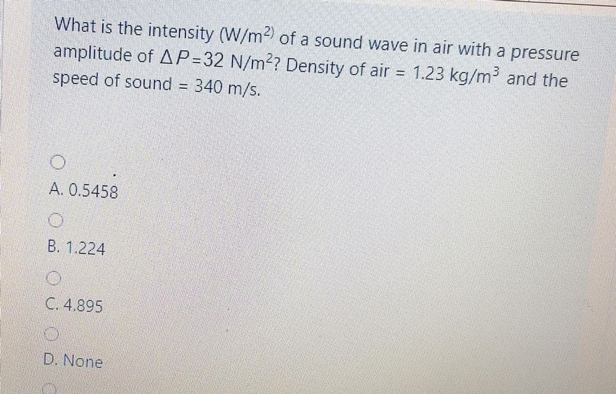 What is the intensity (W/m of a sound wave in air with a pressure
amplitude of AP=32 N/m?? Density of air
1.23 kg/m and the
%3D
speed of sound
340 m/s.
A. 0.5458
B. 1.224
C. 4.895
D. None
