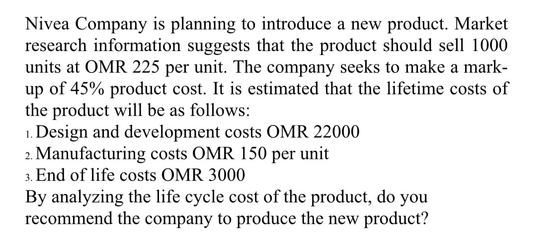Nivea Company is planning to introduce a new product. Market
research information suggests that the product should sell 1000
units at OMR 225 per unit. The company seeks to make a mark-
up of 45% product cost. It is estimated that the lifetime costs of
the product will be as follows:
1. Design and development costs OMR 22000
2. Manufacturing costs OMR 150 per unit
3. End of life costs OMR 3000
By analyzing the life cycle cost of the product, do you
recommend the company to produce the new product?
