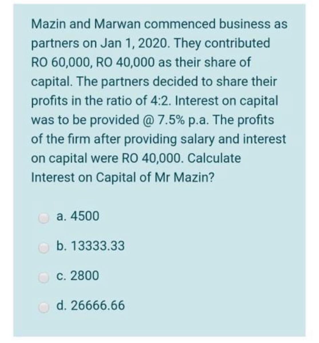 Mazin and Marwan commenced business as
partners on Jan 1, 2020. They contributed
RO 60,000, RO 40,000 as their share of
capital. The partners decided to share their
profits in the ratio of 4:2. Interest on capital
was to be provided @ 7.5% p.a. The profits
of the firm after providing salary and interest
on capital were RO 40,000. Calculate
Interest on Capital of Mr Mazin?
Ⓒa. 4500
b. 13333.33
OC. 2800
c.
Ⓒd. 26666.66
