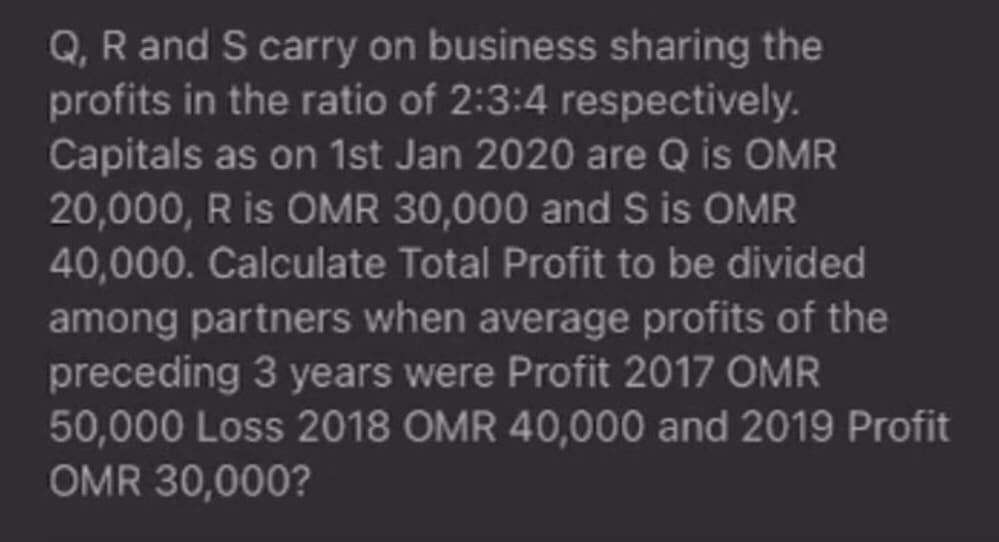 Q, R and S carry on business sharing the
profits in the ratio of 2:3:4 respectively.
Capitals as on 1st Jan 2020 are Q is OMR
20,000, R is OMR 30,000 and S is OMR
40,000. Calculate Total Profit to be divided
among partners when average profits of the
preceding 3 years were Profit 2017 OMR
50,000 Loss 2018 OMR 40,000 and 2019 Profit
OMR 30,000?