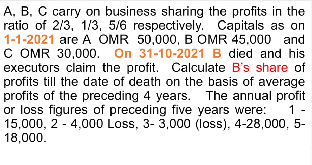 A, B, C carry on business sharing the profits in the
ratio of 2/3, 1/3, 5/6 respectively. Capitals as on
1-1-2021 are A OMR 50,000, B OMR 45,000 and
C OMR 30,000. On 31-10-2021 B died and his
executors claim the profit. Calculate B's share of
profits till the date of death on the basis of average
profits of the preceding 4 years. The annual profit
or loss figures of preceding five years were:
15,000, 2 - 4,000 Loss, 3- 3,000 (loss), 4-28,000, 5-
18,000.
1