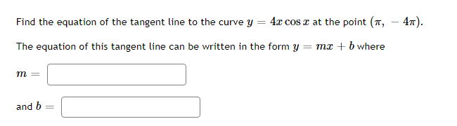 Find the equation of the tangent line to the curve y = 4x cos x at the point (7,
The equation of this tangent line can be written in the form y = mx + b where
m =
and b =
4π).