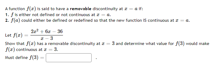 A function f(x) is said to have a removable discontinuity at x = a if:
1. f is either not defined or not continuous at x = a.
2. f(a) could either be defined or redefined so that the new function IS continuous at x = a.
2x² + 6x - 36
Let f(x)
x 3
=
3 and determine what value for f(3) would make
Show that f(x) has a removable discontinuity at a
f(x) continuous at x = 3.
Must define f(3)
=