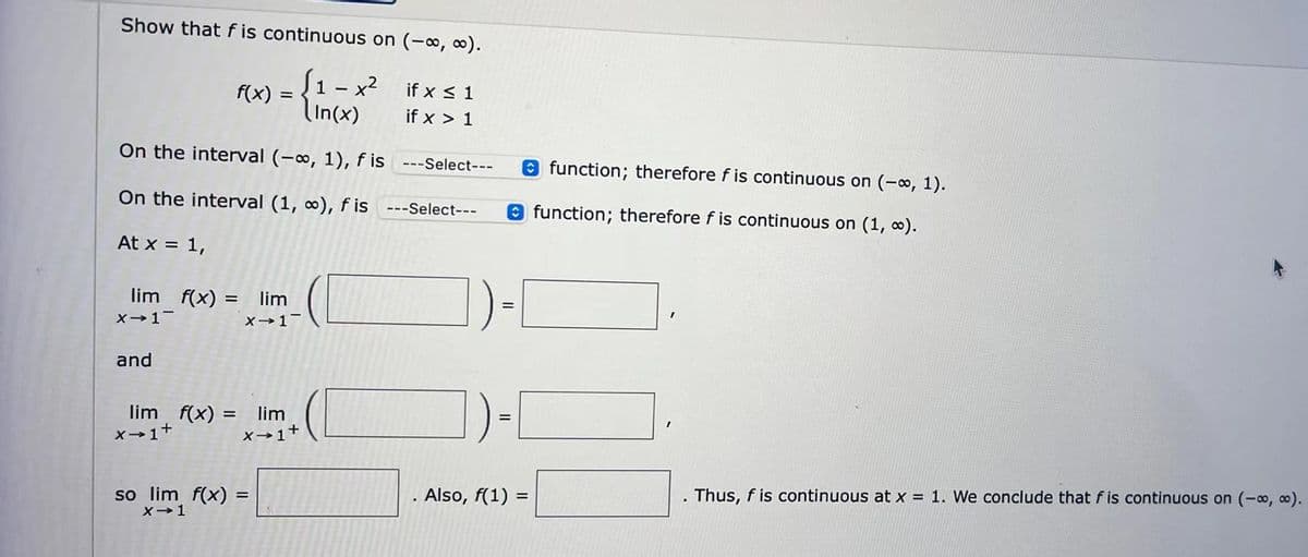 Show that f is continuous on (-∞, ∞).
f(x) = {1- x² ifx ≤ 1
if x > 1
On the interval (-∞, 1), f is ---Select---
On the interval (1, ∞), fis
---Select---
At x = 1,
lim f(x) = lim
X→ 1-
x-1-
and
lim f(x) =
= lim
X-1
+
X→ 1+
so lim f(x) =
X-1
Also, f(1) =
function; therefore f is continuous on (-∞, 1).
function; therefore f is continuous on (1, ∞).
I
Thus, f is continuous at x = 1. We conclude that f is continuous on (-∞, ∞).