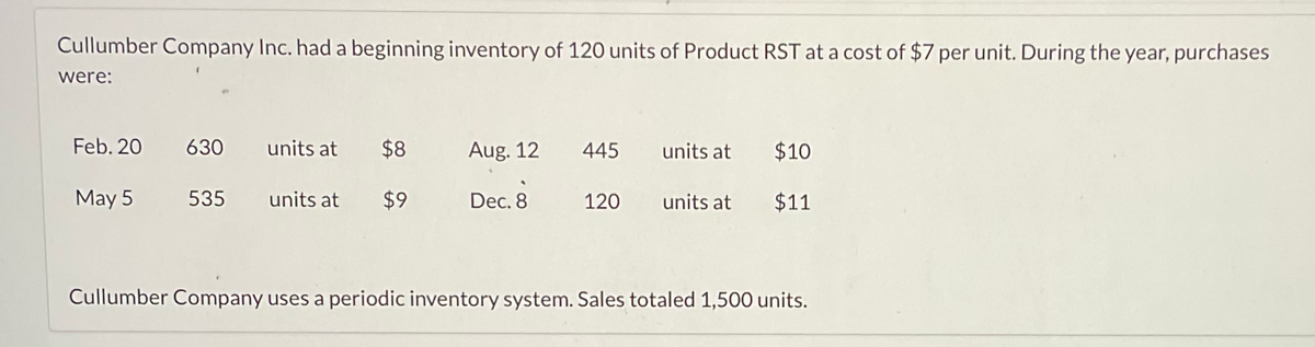 Cullumber Company Inc. had a beginning inventory of 120 units of Product RST at a cost of $7 per unit. During the year, purchases
were:
Feb. 20
630
units at
May 5 535 units at
$8
$9
Aug. 12
Dec. 8
445
120
units at
units at
$10
$11
Cullumber Company uses a periodic inventory system. Sales totaled 1,500 units.