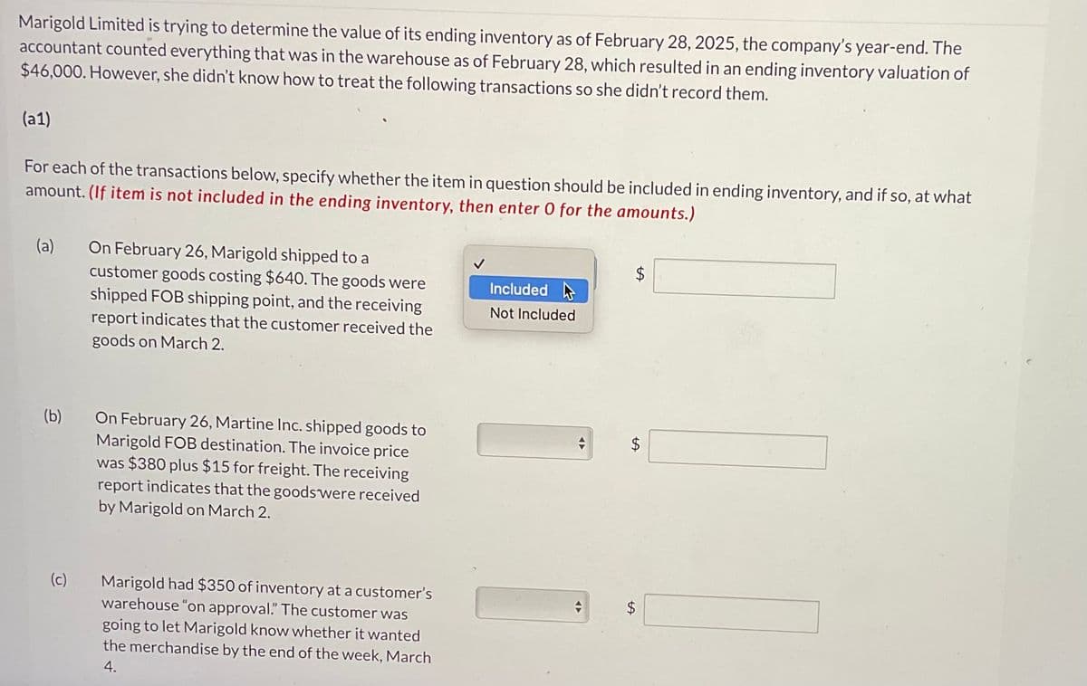 Marigold Limited is trying to determine the value of its ending inventory as of February 28, 2025, the company's year-end. The
accountant counted everything that was in the warehouse as of February 28, which resulted in an ending inventory valuation of
$46,000. However, she didn't know how to treat the following transactions so she didn't record them.
(a1)
For each of the transactions below, specify whether the item in question should be included in ending inventory, and if so, at what
amount. (If item is not included in the ending inventory, then enter 0 for the amounts.)
(a)
(b)
(c)
On February 26, Marigold shipped to a
customer goods costing $640. The goods were
shipped FOB shipping point, and the receiving
report indicates that the customer received the
goods on March 2.
On February 26, Martine Inc. shipped goods to
Marigold FOB destination. The invoice price
was $380 plus $15 for freight. The receiving
report indicates that the goods were received
by Marigold on March 2.
Marigold had $350 of inventory at a customer's
warehouse "on approval." The customer was
going to let Marigold know whether it wanted
the merchandise by the end of the week, March
4.
Included
Not Included
◄►
$
LA