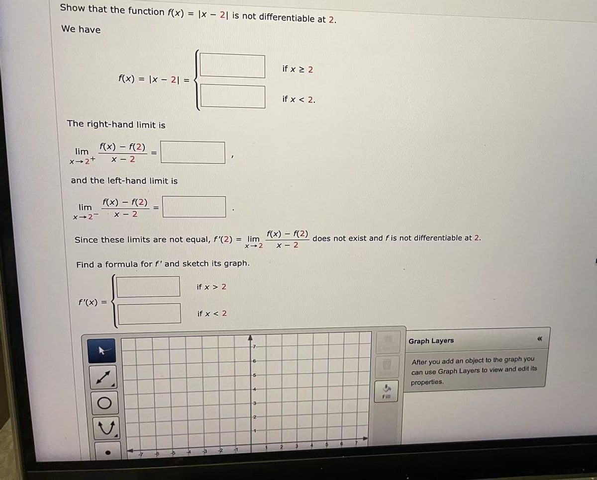 Show that the function f(x) = |x2| is not differentiable at 2.
We have
The right-hand limit is
f(x) = f(2)
X-2
lim
X→2+
and the left-hand limit is
lim
X-2-
f(x) = |x2| =
f(x) = f(2)
X-2
f'(x) =
=
Since these limits are not equal, f'(2) = lim
X→2
O
=
Find a formula for f' and sketch its graph.
-6
-5
-4
if x > 2
if x < 2
-3
-2
-1
A
7
6
5
4
3
2
1
if x ≥ 2
if x < 2.
-
f(x) = f(2)
X-2
2
3
does not exist and f is not differentiable at 2.
177
Fill
Graph Layers
After you add an object to the graph you
can use Graph Layers to view and edit its
properties.